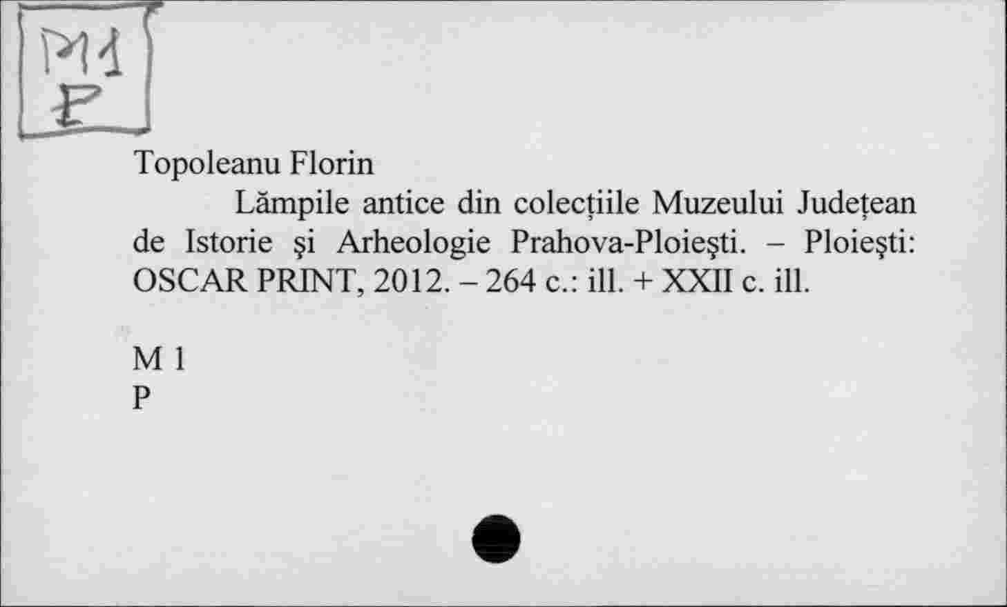 ﻿£J
Topoleanu Florin
Lämpile antice din colectiile Muzeului Judetean de Istorie §i Arheologie Prahova-Ploie§ti. - Ploieçti: OSCAR PRINT, 2012. - 264 c.: ill. + XXII c. ill.
M 1
P